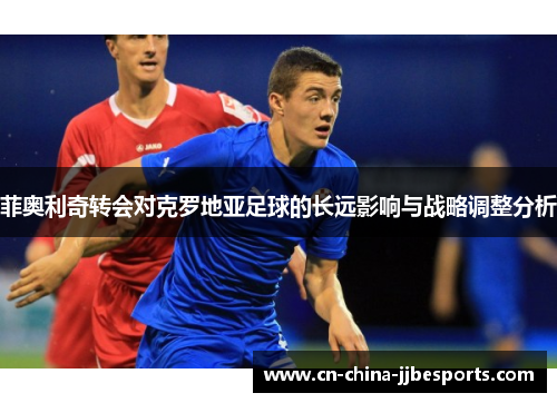 菲奥利奇转会对克罗地亚足球的长远影响与战略调整分析