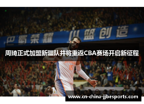 周琦正式加盟新疆队并将重返CBA赛场开启新征程
