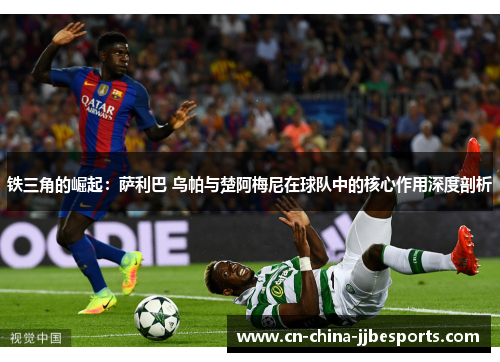 铁三角的崛起：萨利巴 乌帕与楚阿梅尼在球队中的核心作用深度剖析