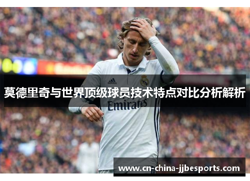 莫德里奇与世界顶级球员技术特点对比分析解析