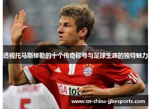 透视托马斯穆勒的十个传奇称号与足球生涯的独特魅力