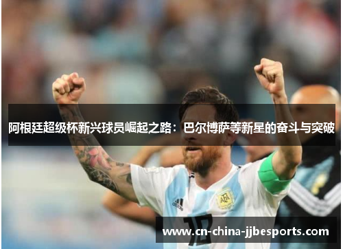 阿根廷超级杯新兴球员崛起之路:巴尔博萨等新星的奋斗与突破 阿根廷超级杯新兴球员崛起之路:巴尔博萨等新星的奋斗与突破