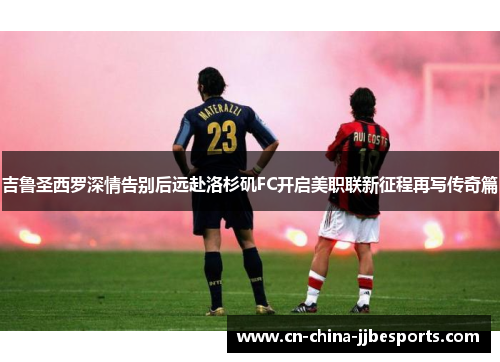 吉鲁圣西罗深情告别后远赴洛杉矶FC开启美职联新征程再写传奇篇 吉鲁圣西罗深情告别后远赴洛杉矶FC开启美职联新征程再写传奇篇