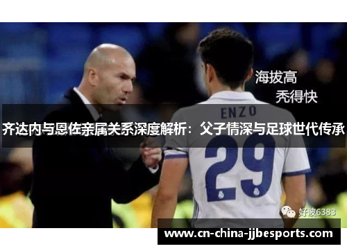 齐达内与恩佐亲属关系深度解析：父子情深与足球世代传承
