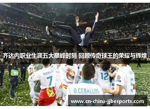 齐达内职业生涯五大巅峰时刻 回顾传奇球王的荣耀与辉煌