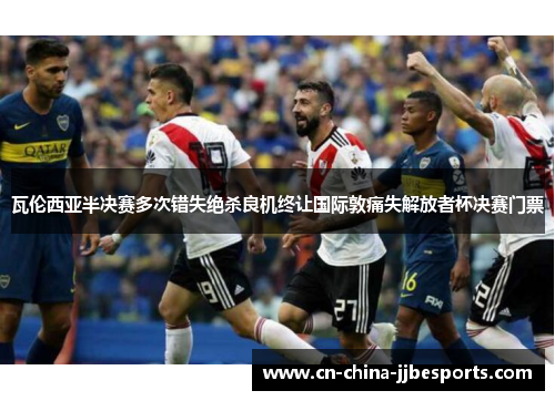 瓦伦西亚半决赛多次错失绝杀良机终让国际敦痛失解放者杯决赛门票 瓦伦西亚半决赛多次错失绝杀良机终让国际敦痛失解放者杯决赛门票